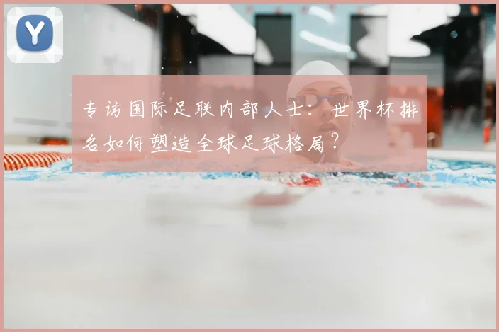 专访国际足联内部人士:世界杯排名如何塑造全球足球格局?