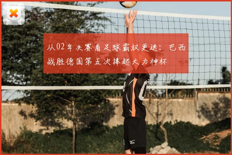 从02年决赛看足球霸权更迭：巴西战胜德国第五次捧起大力神杯