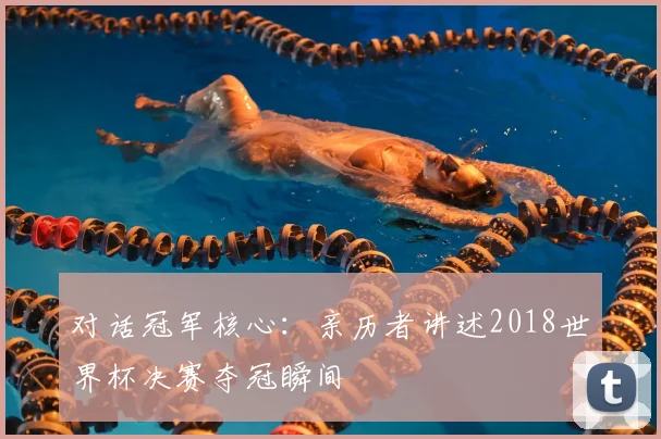 对话冠军核心：亲历者讲述2018世界杯决赛夺冠瞬间