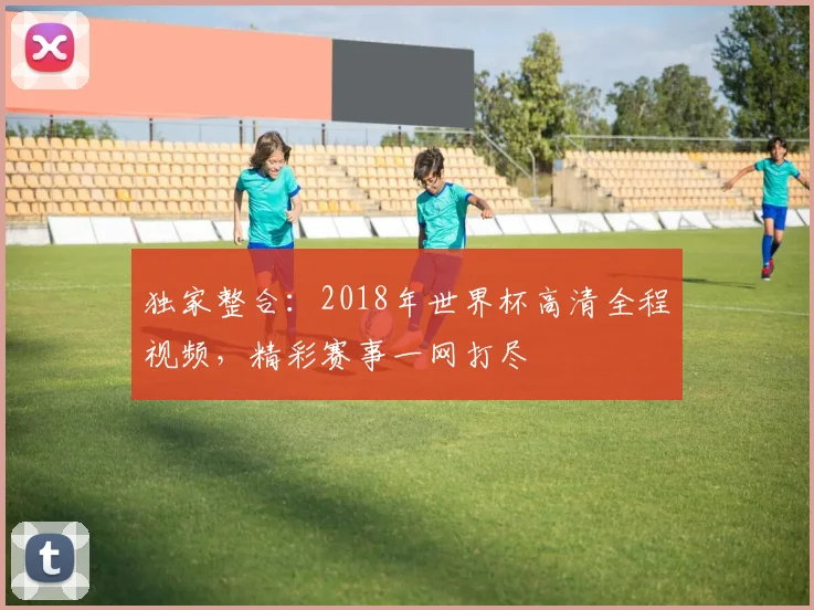 独家整合:2018年世界杯高清全程视频,精彩赛事一网打尽