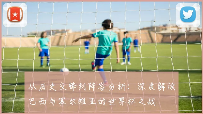 从历史交锋到阵容分析:深度解读巴西与塞尔维亚的世界杯之战