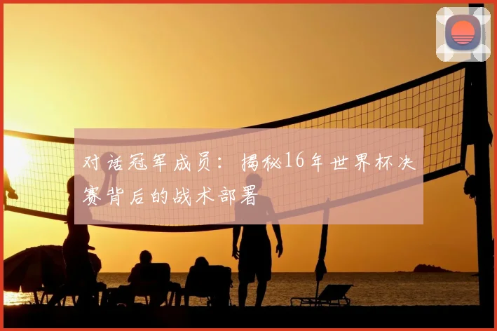 对话冠军成员：揭秘16年世界杯决赛背后的战术部署
