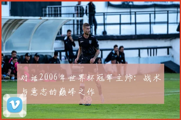 对话2006年世界杯冠军主帅：战术与意志的巅峰之作