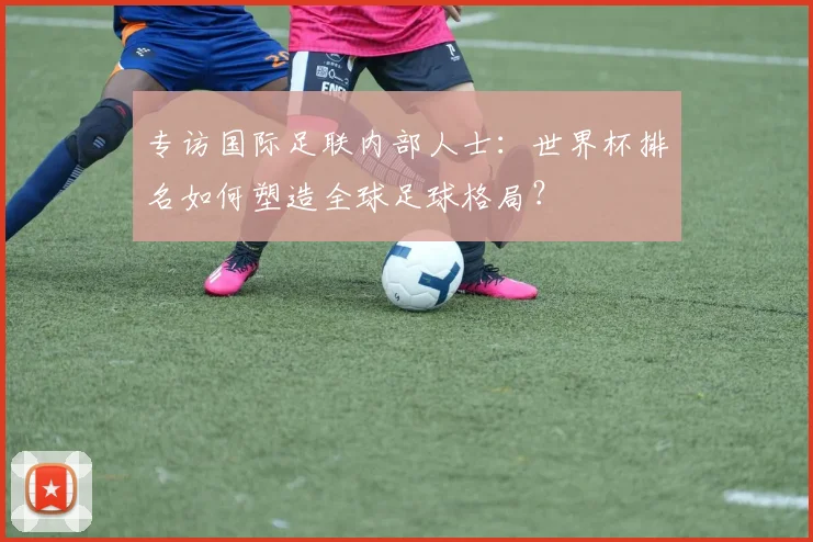 专访国际足联内部人士:世界杯排名如何塑造全球足球格局?