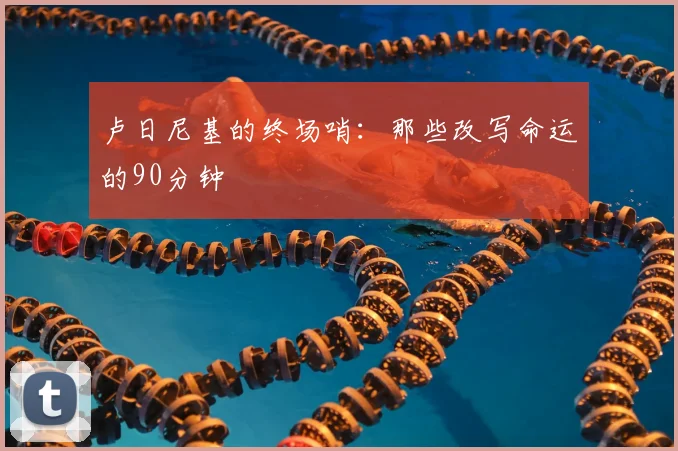 卢日尼基的终场哨:那些改写命运的90分钟