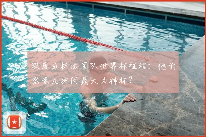 深度分析法国队世界杯征程：他们究竟几次问鼎大力神杯？