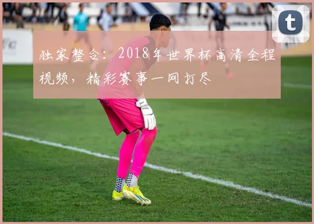 独家整合：2018年世界杯高清全程视频，精彩赛事一网打尽