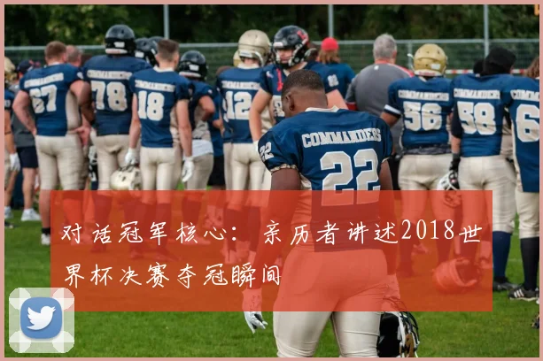 对话冠军核心：亲历者讲述2018世界杯决赛夺冠瞬间