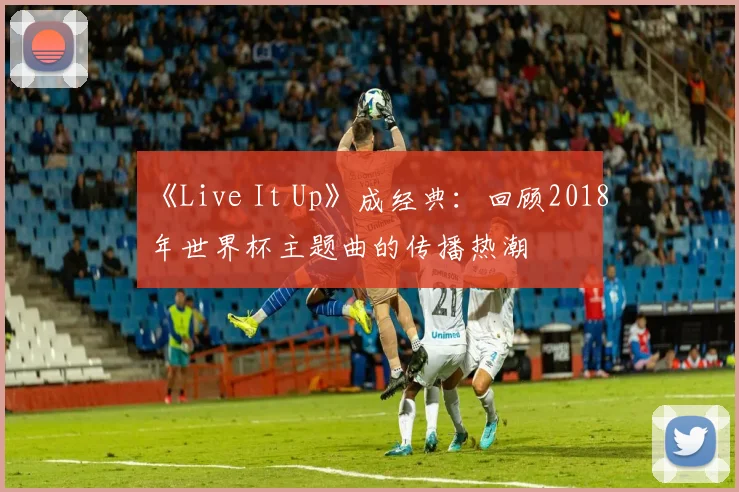 《Live It Up》成经典:回顾2018年世界杯主题曲的传播热潮