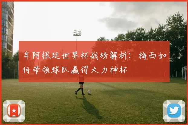 年阿根廷世界杯战绩解析:梅西如何带领球队赢得大力神杯