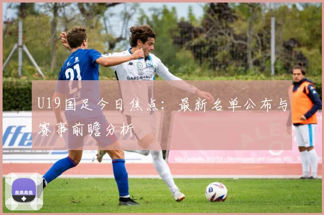 U19国足今日焦点:最新名单公布与赛事前瞻分析