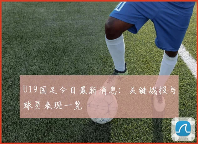 U19国足今日最新消息：关键战报与球员表现一览