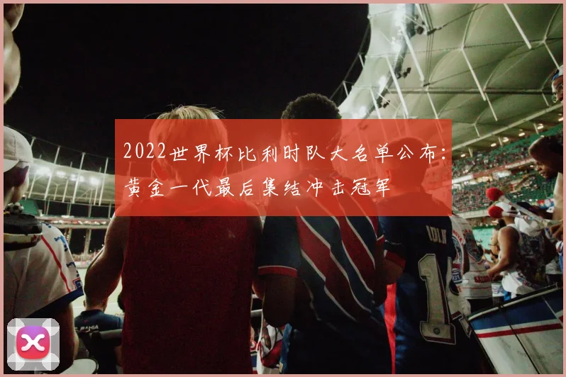 2022世界杯比利时队大名单公布：黄金一代最后集结冲击冠军