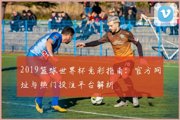 2019篮球世界杯竞彩指南：官方网址与热门投注平台解析