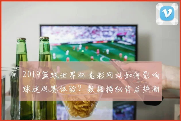2019篮球世界杯竞彩网站如何影响球迷观赛体验？数据揭秘背后热潮