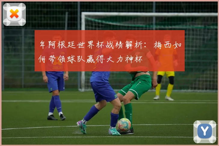 年阿根廷世界杯战绩解析:梅西如何带领球队赢得大力神杯