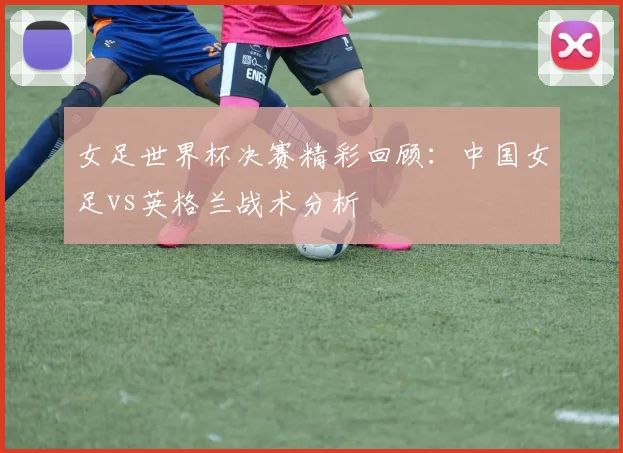 女足世界杯决赛精彩回顾:中国女足vs英格兰战术分析